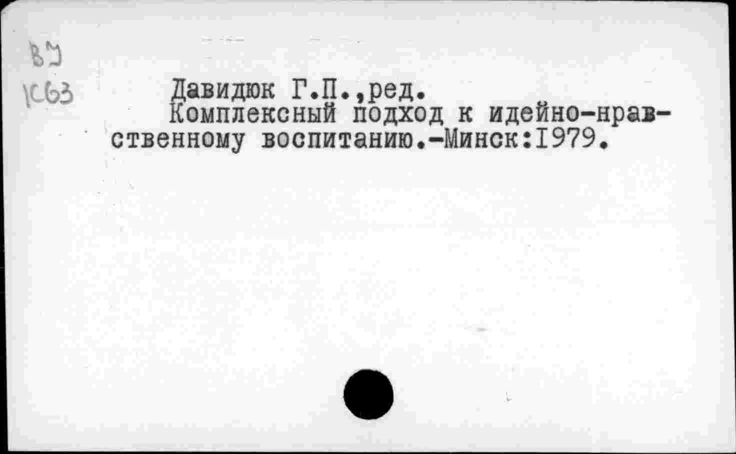 ﻿V)
\СЬЗ Давидюк Г.П.,ред.
Комплексный подход к идейно-нравственному воспитанию.-Минск:1979.